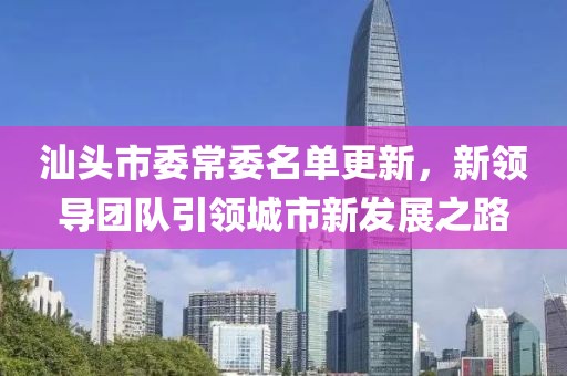 汕頭市委常委名單更新，新領(lǐng)導(dǎo)團(tuán)隊引領(lǐng)城市新發(fā)展之路