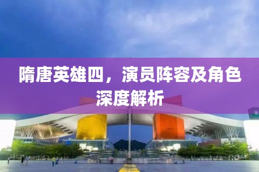 隋唐英雄四，演員陣容及角色深度解析