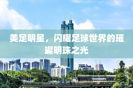 美足明星，閃耀足球世界的璀璨明珠之光