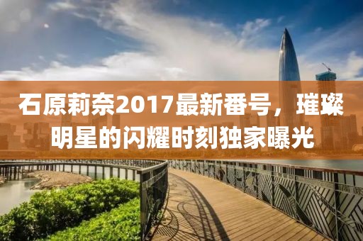 石原莉奈2017最新番號(hào)，璀璨明星的閃耀時(shí)刻獨(dú)家曝光