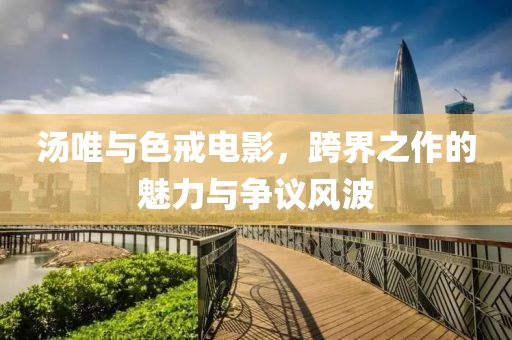 湯唯與色戒電影，跨界之作的魅力與爭(zhēng)議風(fēng)波