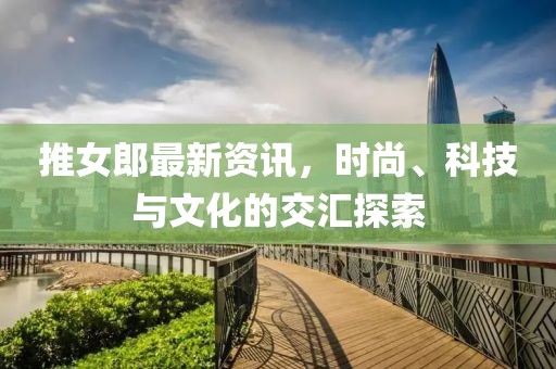 推女郎最新資訊，時尚、科技與文化的交匯探索
