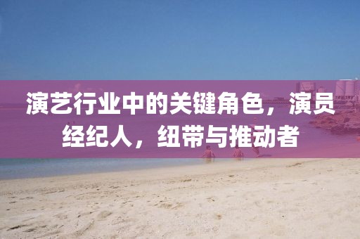 演藝行業(yè)中的關(guān)鍵角色，演員經(jīng)紀人，紐帶與推動者