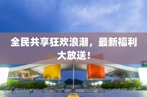 全民共享狂歡浪潮，最新福利大放送！