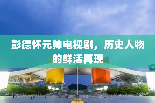 彭德懷元帥電視劇，歷史人物的鮮活再現(xiàn)