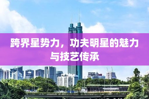 跨界星勢力，功夫明星的魅力與技藝傳承