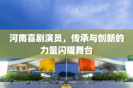 河南喜劇演員，傳承與創(chuàng)新的力量閃耀舞臺