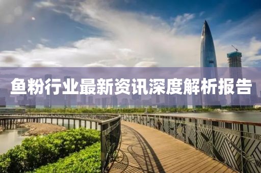魚(yú)粉行業(yè)最新資訊深度解析報(bào)告