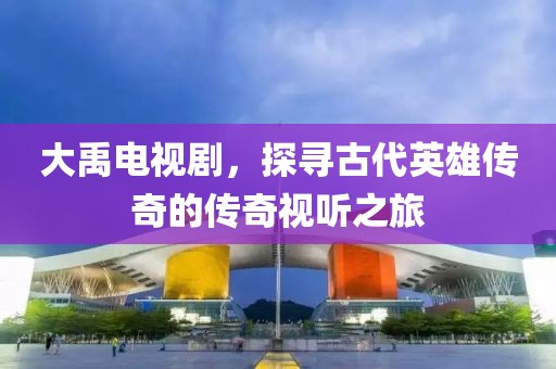 大禹電視劇，探尋古代英雄傳奇的傳奇視聽之旅