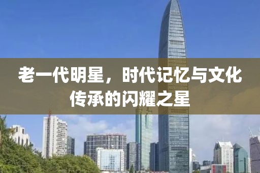 老一代明星，時代記憶與文化傳承的閃耀之星