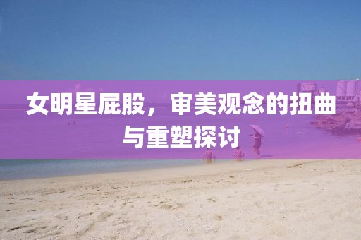 女明星屁股，審美觀念的扭曲與重塑探討