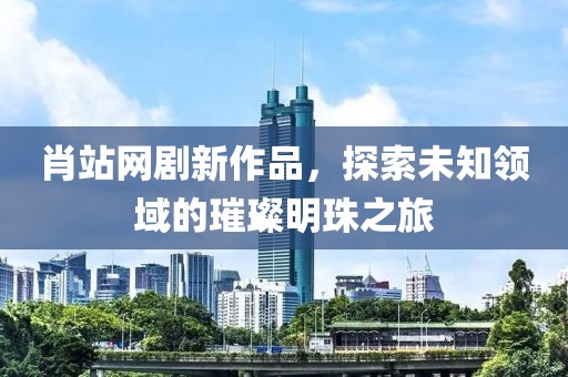肖站網(wǎng)劇新作品，探索未知領(lǐng)域的璀璨明珠之旅
