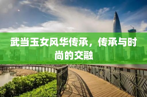 武當(dāng)玉女風(fēng)華傳承，傳承與時(shí)尚的交融