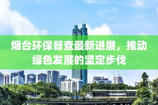 煙臺(tái)環(huán)保督查最新進(jìn)展，推動(dòng)綠色發(fā)展的堅(jiān)定步伐