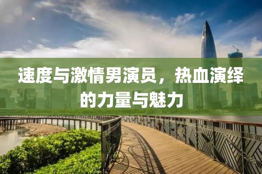 速度與激情男演員，熱血演繹的力量與魅力