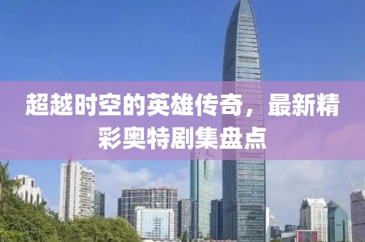 超越時空的英雄傳奇，最新精彩奧特劇集盤點