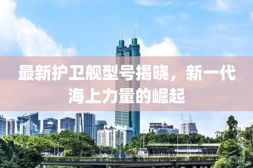 最新護(hù)衛(wèi)艦型號(hào)揭曉，新一代海上力量的崛起