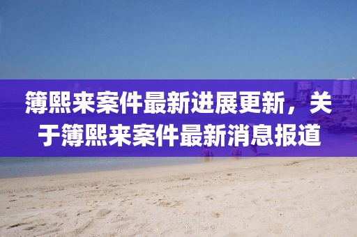 簿熙來案件最新進(jìn)展更新，關(guān)于簿熙來案件最新消息報(bào)道