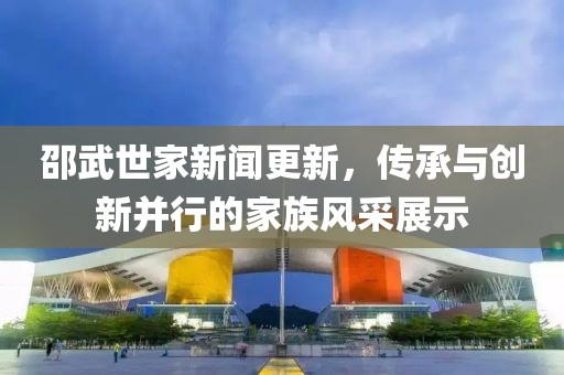 邵武世家新聞更新，傳承與創(chuàng)新并行的家族風(fēng)采展示