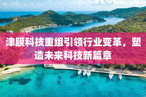 津膜科技重組引領(lǐng)行業(yè)變革，塑造未來科技新篇章