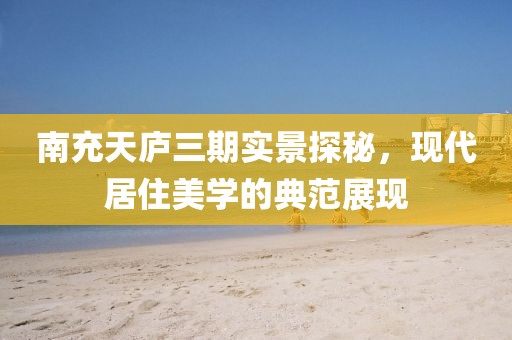 南充天廬三期實景探秘，現(xiàn)代居住美學的典范展現(xiàn)