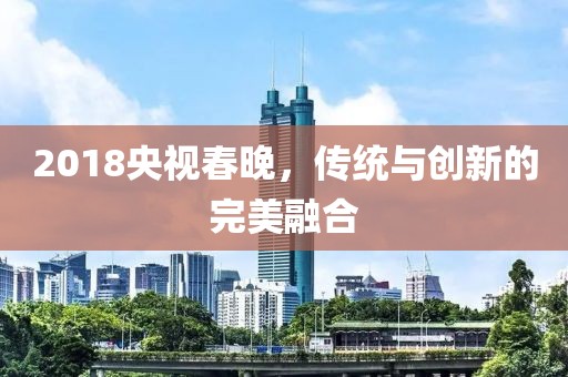 2018央視春晚，傳統(tǒng)與創(chuàng)新的完美融合