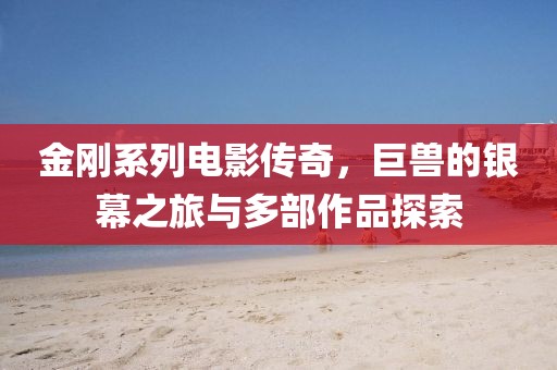金剛系列電影傳奇，巨獸的銀幕之旅與多部作品探索