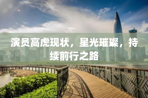 演員高虎現(xiàn)狀，星光璀璨，持續(xù)前行之路