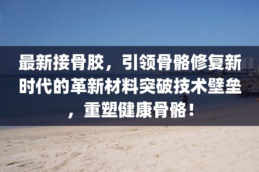 最新接骨膠，引領(lǐng)骨骼修復(fù)新時代的革新材料突破技術(shù)壁壘，重塑健康骨骼！