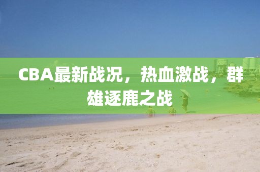 CBA最新戰(zhàn)況，熱血激戰(zhàn)，群雄逐鹿之戰(zhàn)
