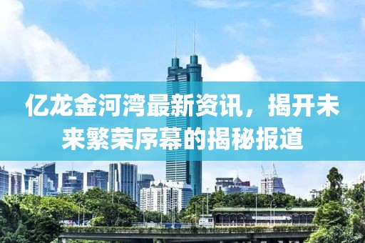 億龍金河灣最新資訊，揭開(kāi)未來(lái)繁榮序幕的揭秘報(bào)道