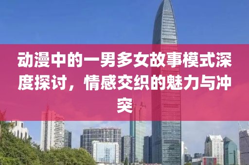 動(dòng)漫中的一男多女故事模式深度探討，情感交織的魅力與沖突