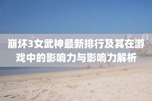 崩壞3女武神最新排行及其在游戲中的影響力與影響力解析