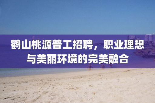 鶴山桃源普工招聘，職業(yè)理想與美麗環(huán)境的完美融合