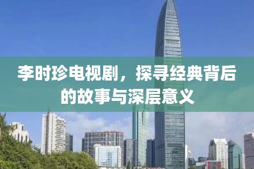 李時珍電視劇，探尋經(jīng)典背后的故事與深層意義
