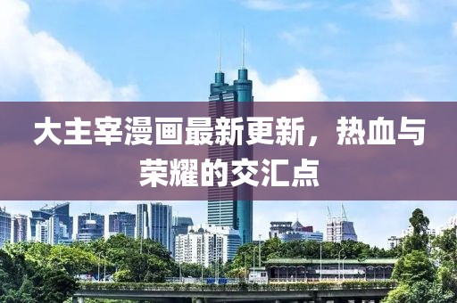 大主宰漫畫最新更新，熱血與榮耀的交匯點(diǎn)