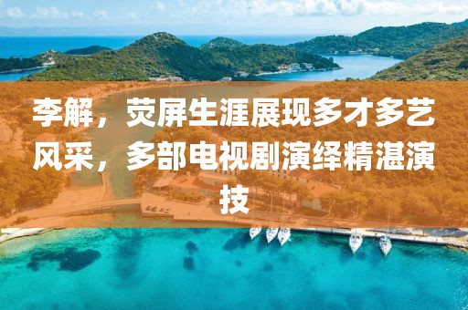 李解，熒屏生涯展現(xiàn)多才多藝風(fēng)采，多部電視劇演繹精湛演技