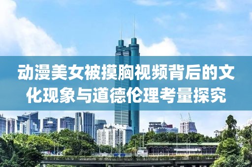 動(dòng)漫美女被摸胸視頻背后的文化現(xiàn)象與道德倫理考量探究