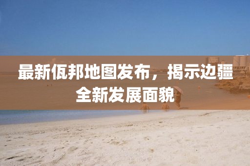 最新佤邦地圖發(fā)布，揭示邊疆全新發(fā)展面貌