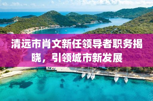 清遠(yuǎn)市肖文新任領(lǐng)導(dǎo)者職務(wù)揭曉，引領(lǐng)城市新發(fā)展