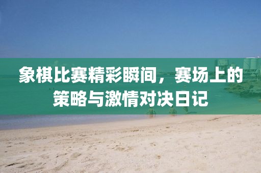 象棋比賽精彩瞬間，賽場上的策略與激情對決日記