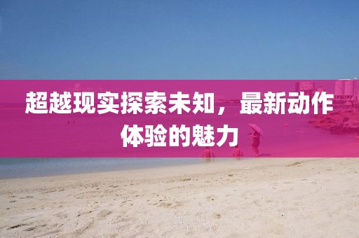 超越現(xiàn)實(shí)探索未知，最新動(dòng)作體驗(yàn)的魅力
