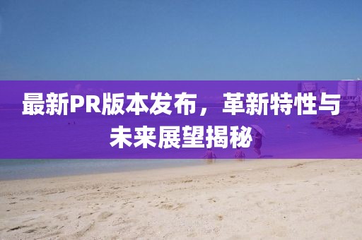 最新PR版本發(fā)布，革新特性與未來(lái)展望揭秘