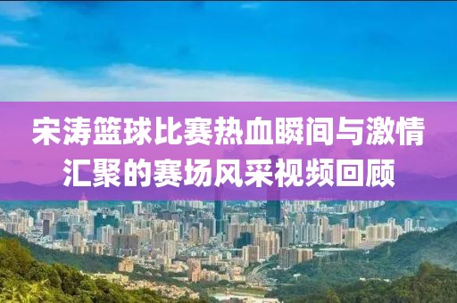 宋濤籃球比賽熱血瞬間與激情匯聚的賽場風采視頻回顧