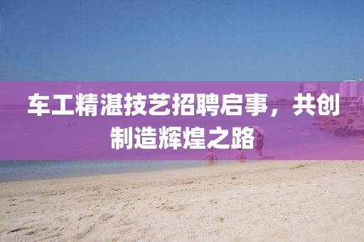 車工精湛技藝招聘啟事，共創(chuàng)制造輝煌之路