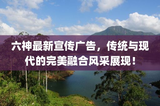 六神最新宣傳廣告，傳統(tǒng)與現(xiàn)代的完美融合風(fēng)采展現(xiàn)！