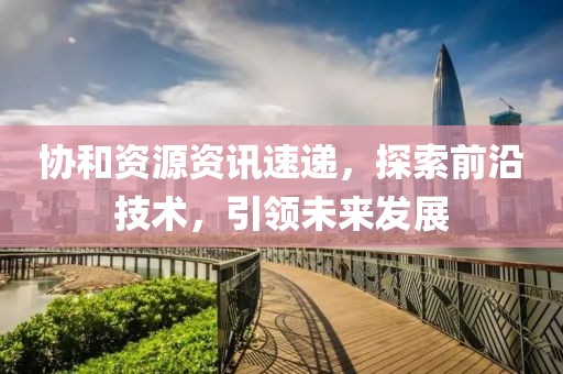 協(xié)和資源資訊速遞，探索前沿技術，引領未來發(fā)展