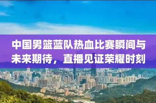 中國男籃藍(lán)隊(duì)熱血比賽瞬間與未來期待，直播見證榮耀時刻