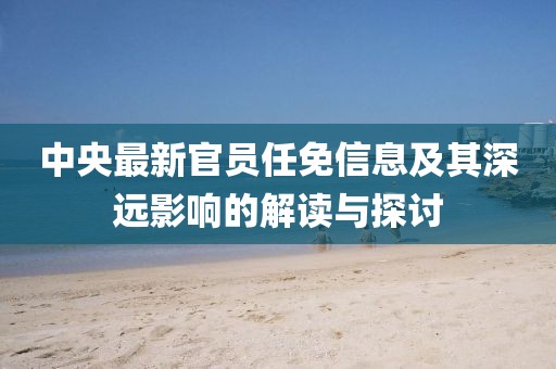 中央最新官員任免信息及其深遠(yuǎn)影響的解讀與探討