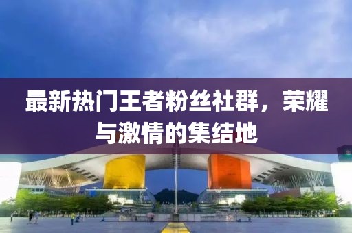 最新熱門王者粉絲社群，榮耀與激情的集結(jié)地